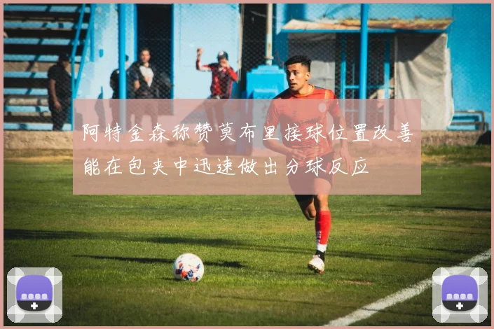 阿特金森称赞莫布里接球位置改善能在包夹中迅速做出分球反应