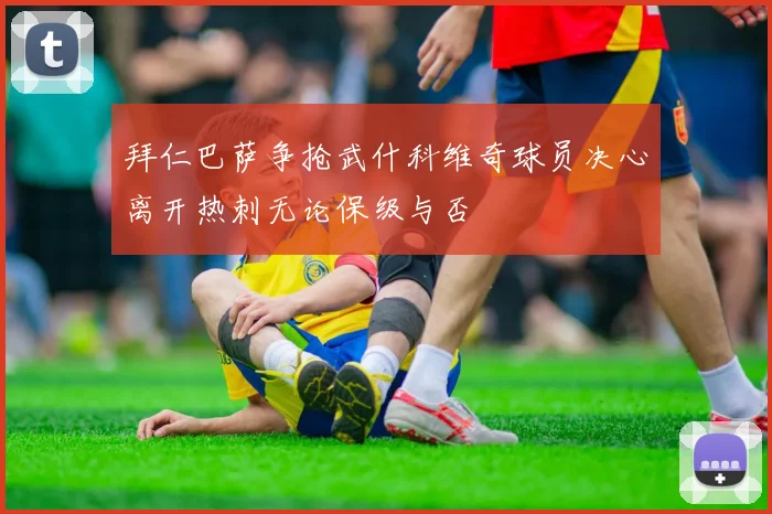 拜仁巴萨争抢武什科维奇球员决心离开热刺无论保级与否