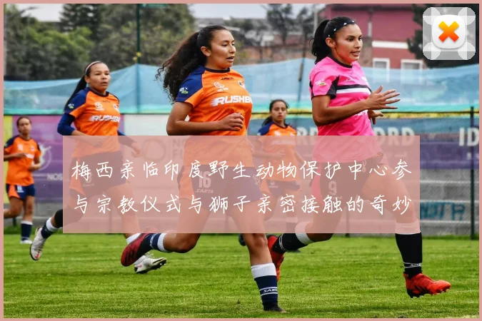 梅西亲临印度野生动物保护中心参与宗教仪式与狮子亲密接触的奇妙体验