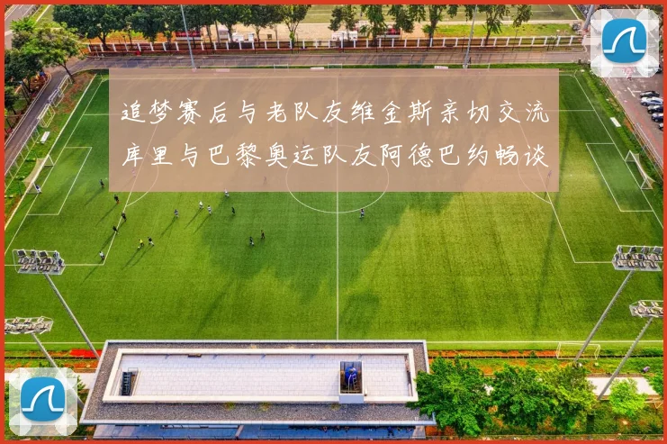追梦赛后与老队友维金斯亲切交流库里与巴黎奥运队友阿德巴约畅谈未来