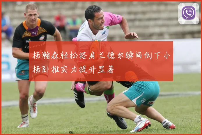 杨瀚森轻松搭肩兰德尔瞬间倒下小杨卧推实力提升显著