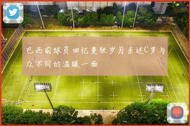 巴西前球员回忆曼联岁月亲述C罗与众不同的温暖一面