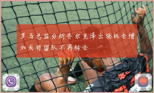 罗马总监分析齐尔克泽出场机会增加或将留队不再转会