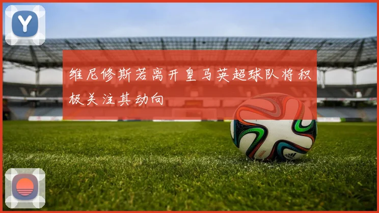 维尼修斯若离开皇马英超球队将积极关注其动向