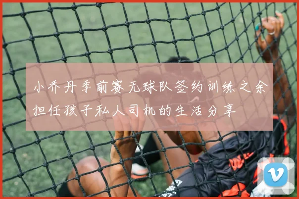 小乔丹季前赛无球队签约训练之余担任孩子私人司机的生活分享