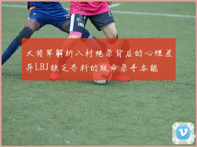 大将军解析八村绝杀背后的心理差异LBJ缺乏乔科的致命杀手本能