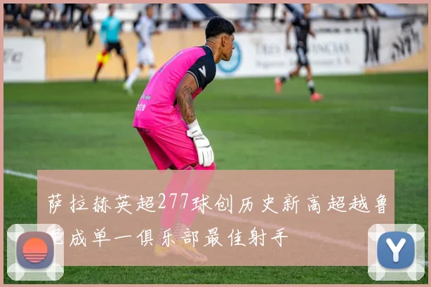 萨拉赫英超277球创历史新高超越鲁尼成单一俱乐部最佳射手