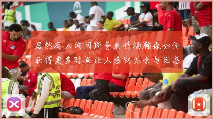 居然有人询问斯普利特杨瀚森如何获得更多时间让人感到无奈与困惑