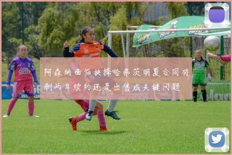 阿森纳面临抉择哈弗茨明夏合同将剩两年续约还是出售成关键问题