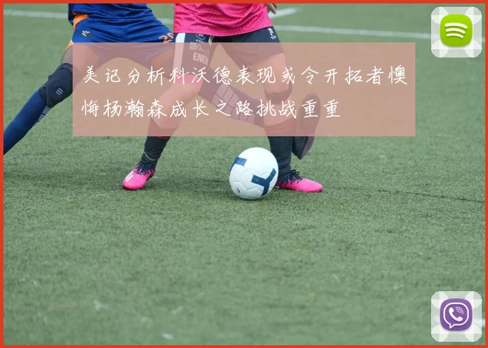 美记分析科沃德表现或令开拓者懊悔杨瀚森成长之路挑战重重