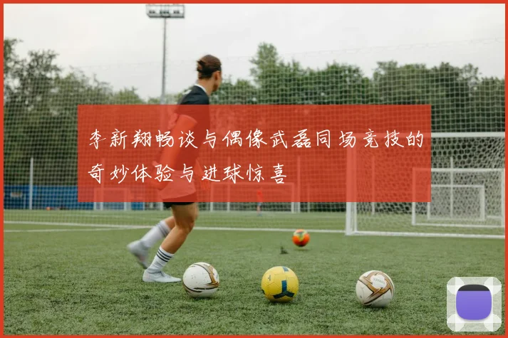 李新翔畅谈与偶像武磊同场竞技的奇妙体验与进球惊喜