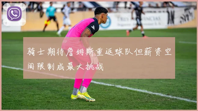 骑士期待詹姆斯重返球队但薪资空间限制成最大挑战