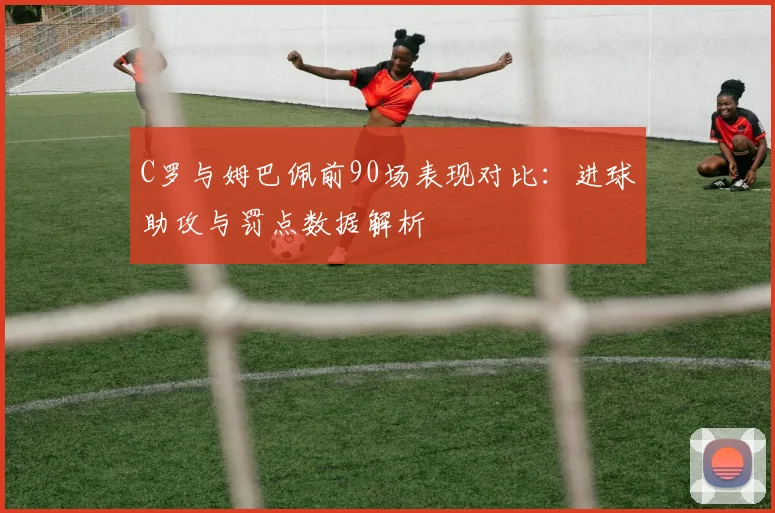 C罗与姆巴佩前90场表现对比：进球助攻与罚点数据解析