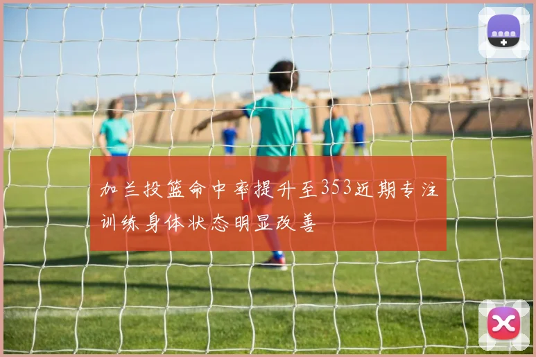 加兰投篮命中率提升至353近期专注训练身体状态明显改善