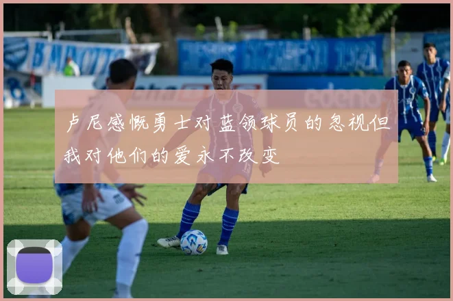 卢尼感慨勇士对蓝领球员的忽视但我对他们的爱永不改变
