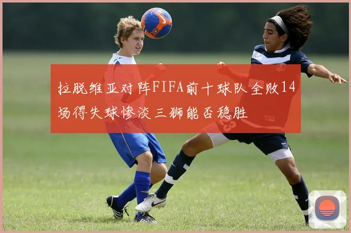 拉脱维亚对阵FIFA前十球队全败14场得失球惨淡三狮能否稳胜