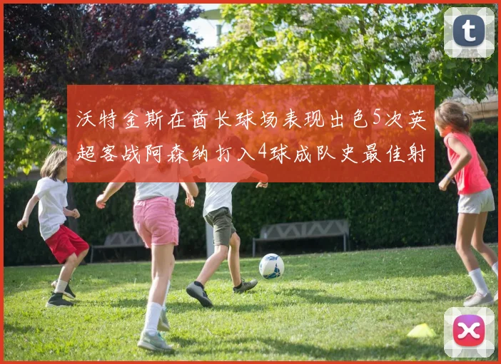 沃特金斯在酋长球场表现出色5次英超客战阿森纳打入4球成队史最佳射手