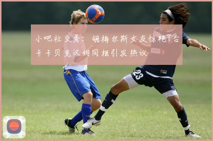 小吧社交秀：胡梅尔斯女友惊艳T台卡卡贝克汉姆同框引发热议