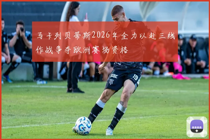 马卡列贝蒂斯2026年全力以赴三线作战争夺欧洲赛场资格