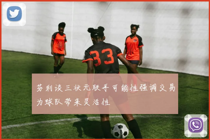 芬利谈三状元联手可能性强调交易为球队带来灵活性