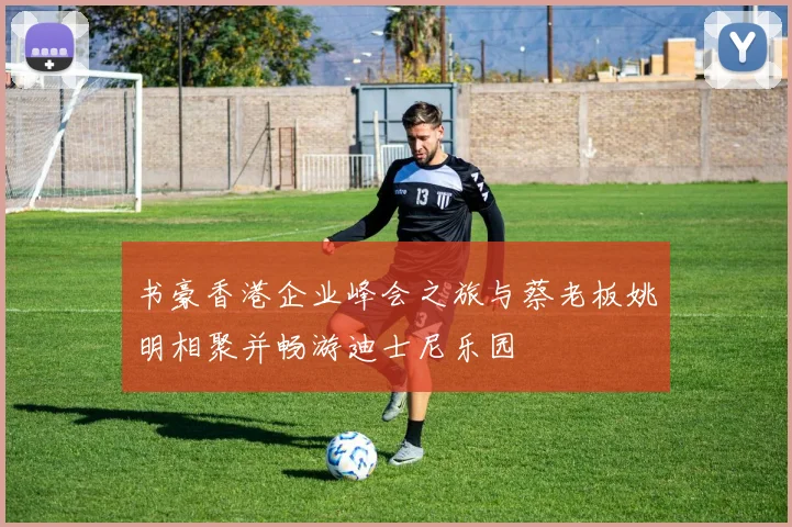 书豪香港企业峰会之旅与蔡老板姚明相聚并畅游迪士尼乐园