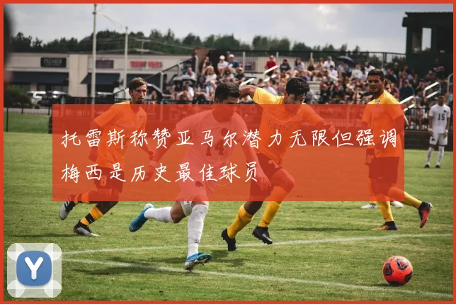 托雷斯称赞亚马尔潜力无限但强调梅西是历史最佳球员
