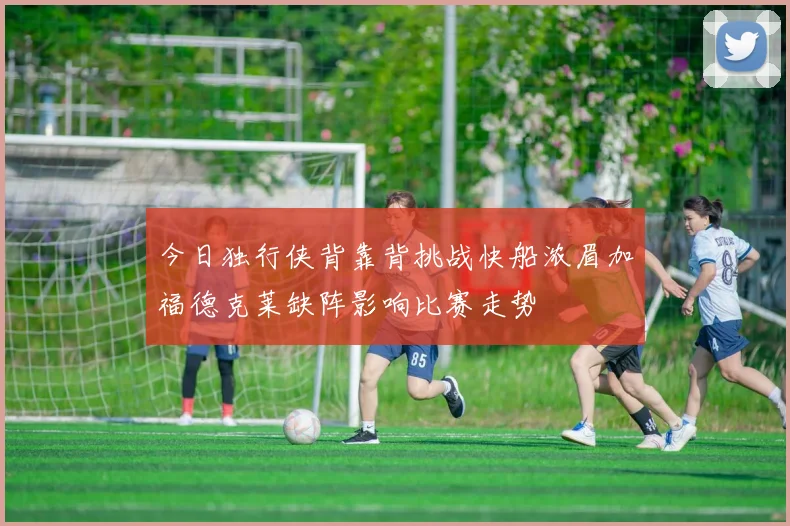 今日独行侠背靠背挑战快船浓眉加福德克莱缺阵影响比赛走势