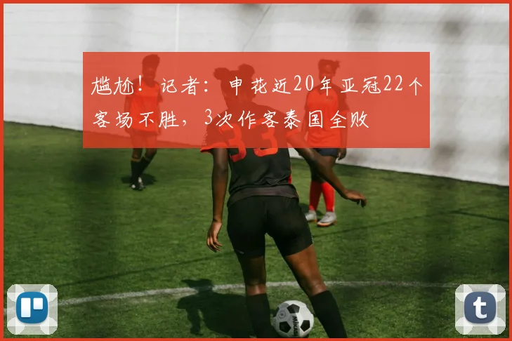 尴尬！记者：申花近20年亚冠22个客场不胜，3次作客泰国全败