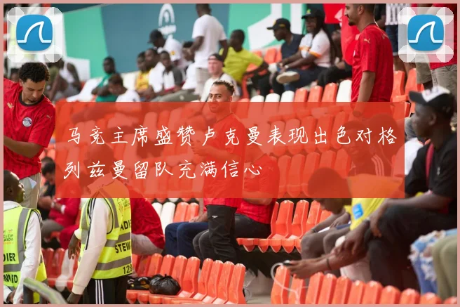 马竞主席盛赞卢克曼表现出色对格列兹曼留队充满信心