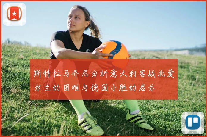 斯特拉马乔尼分析意大利客战北爱尔兰的困难与德国小胜的启示