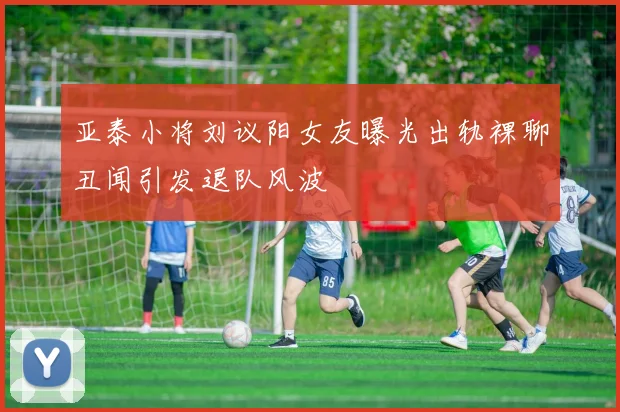 亚泰小将刘议阳女友曝光出轨裸聊丑闻引发退队风波