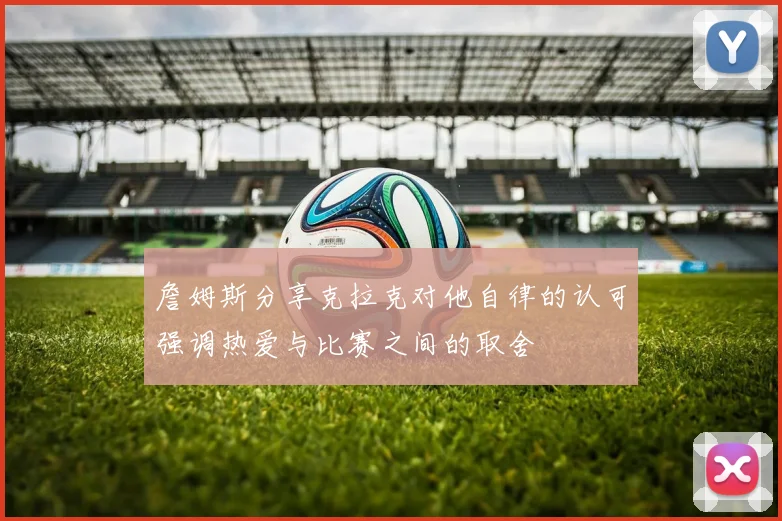 詹姆斯分享克拉克对他自律的认可强调热爱与比赛之间的取舍