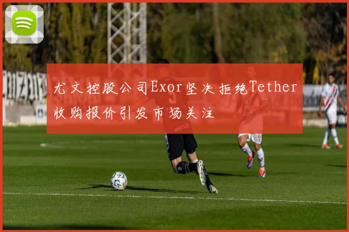 尤文控股公司Exor坚决拒绝Tether收购报价引发市场关注