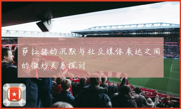 萨拉赫的沉默与社交媒体表达之间的微妙关系探讨